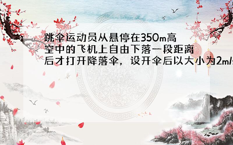 跳伞运动员从悬停在350m高空中的飞机上自由下落一段距离后才打开降落伞，设开伞后以大小为2m/s2的加速度匀减速直线下降