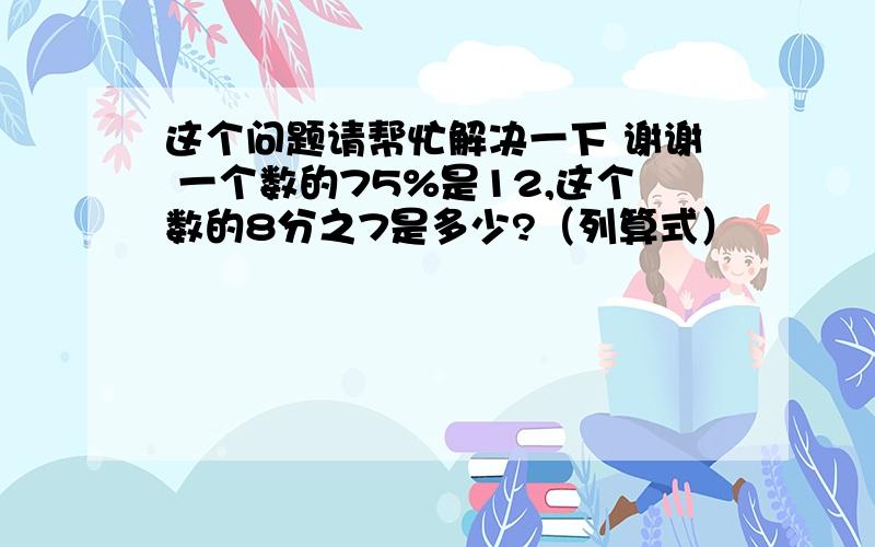 这个问题请帮忙解决一下 谢谢 一个数的75%是12,这个数的8分之7是多少?（列算式）