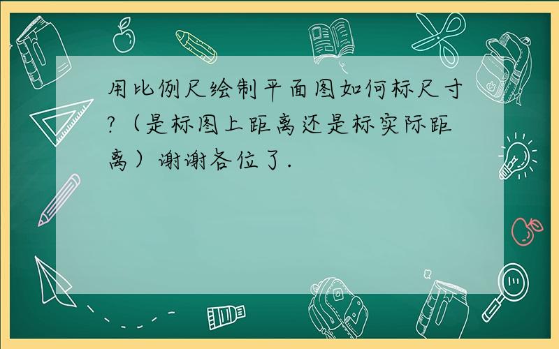 用比例尺绘制平面图如何标尺寸?（是标图上距离还是标实际距离）谢谢各位了.