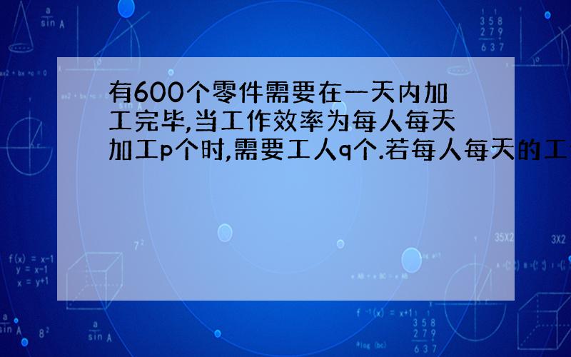 有600个零件需要在一天内加工完毕,当工作效率为每人每天加工p个时,需要工人q个.若每人每天的工作效率