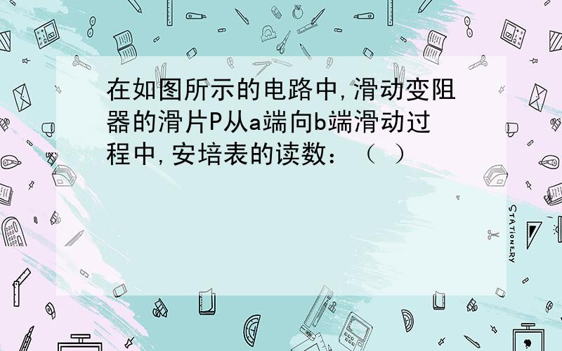 在如图所示的电路中,滑动变阻器的滑片P从a端向b端滑动过程中,安培表的读数：（ ）