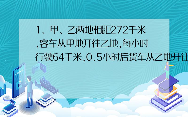 1、甲、乙两地相距272千米,客车从甲地开往乙地,每小时行驶64千米,0.5小时后货车从乙地开往甲地每小时行驶56千米,