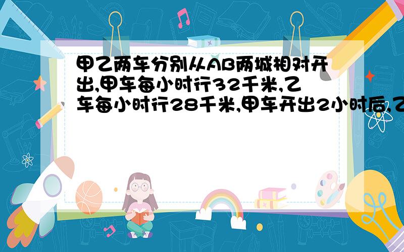 甲乙两车分别从AB两城相对开出,甲车每小时行32千米,乙车每小时行28千米,甲车开出2小时后,乙车出发