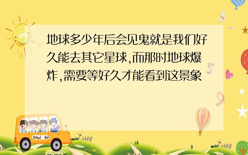 地球多少年后会见鬼就是我们好久能去其它星球,而那时地球爆炸,需要等好久才能看到这景象