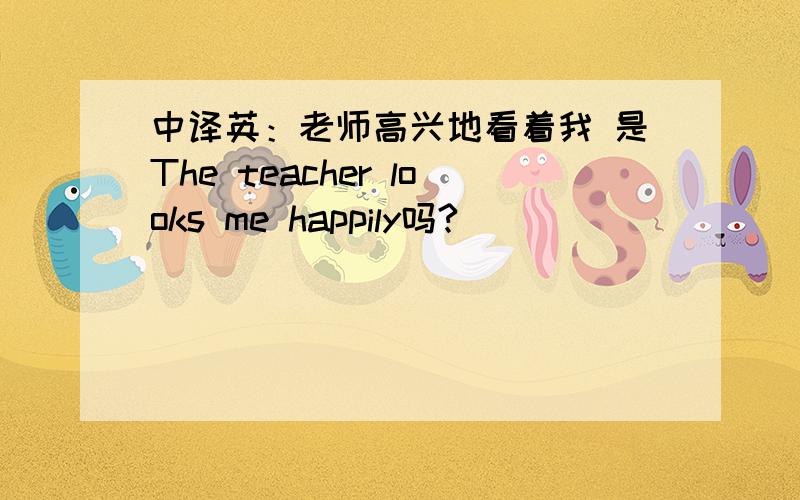 中译英：老师高兴地看着我 是The teacher looks me happily吗?