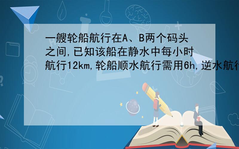 一艘轮船航行在A、B两个码头之间,已知该船在静水中每小时航行12km,轮船顺水航行需用6h,逆水航行需用10h,