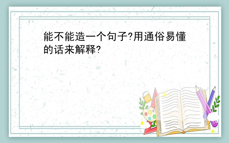 能不能造一个句子?用通俗易懂的话来解释?