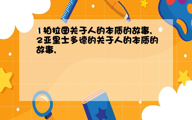 1柏拉图关于人的本质的故事,2亚里士多德的关于人的本质的故事,