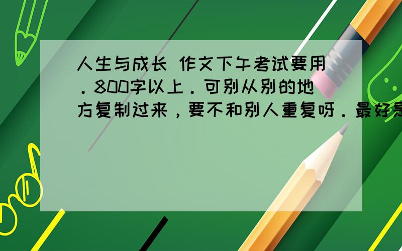 人生与成长 作文下午考试要用。800字以上。可别从别的地方复制过来，要不和别人重复呀。最好是议论文