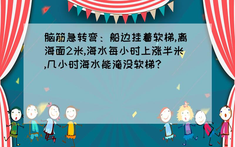 脑筋急转弯：船边挂着软梯,离海面2米,海水每小时上涨半米,几小时海水能淹没软梯?