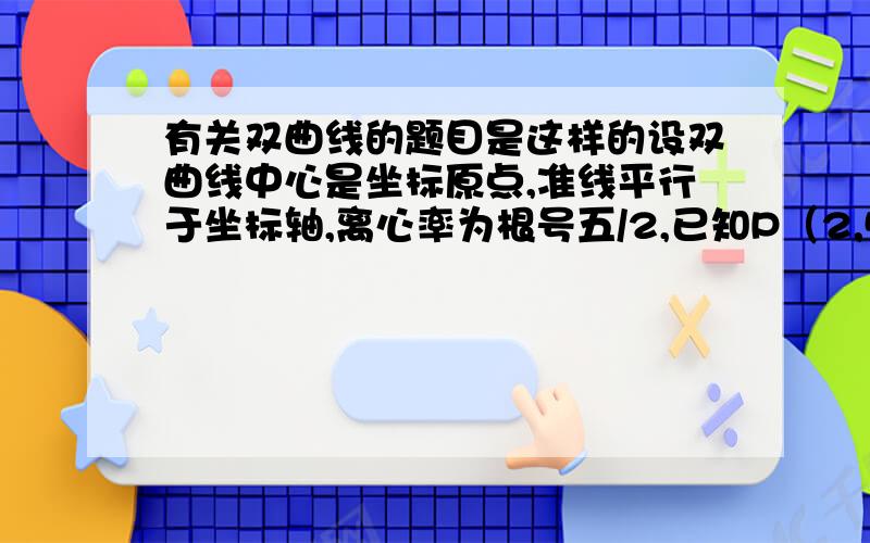 有关双曲线的题目是这样的设双曲线中心是坐标原点,准线平行于坐标轴,离心率为根号五/2,已知P（2,5）在双曲线上,求双曲