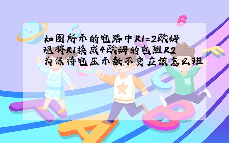 如图所示的电路中R1=2欧姆现将R1换成4欧姆的电阻R2为保持电压示数不变应该怎么班