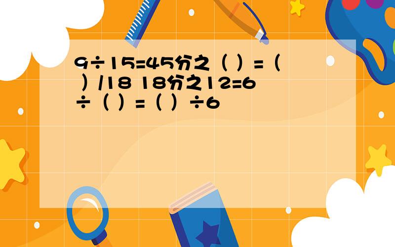 9÷15=45分之（ ）=（ ）/18 18分之12=6÷（ ）=（ ）÷6