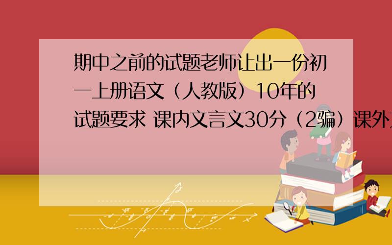 期中之前的试题老师让出一份初一上册语文（人教版）10年的试题要求 课内文言文30分（2骗）课外文言文20分（2骗）有的赶