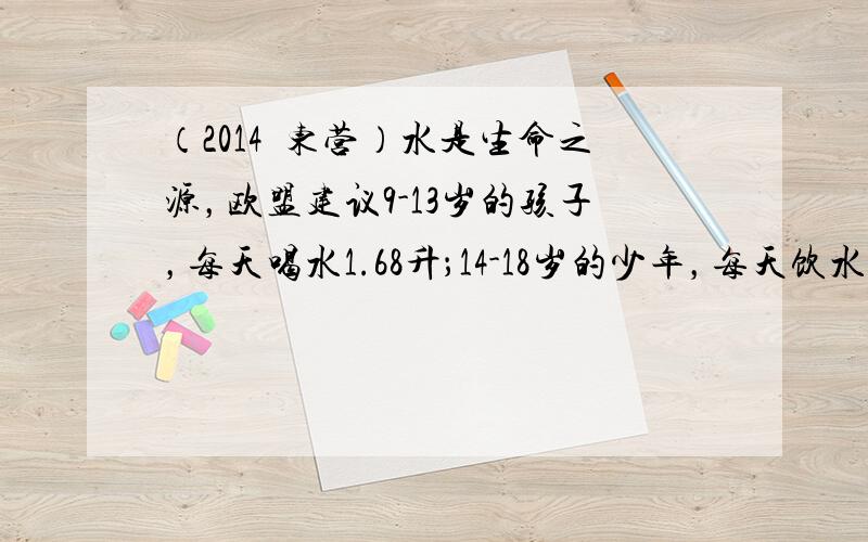 （2014•东营）水是生命之源，欧盟建议9-13岁的孩子，每天喝水1.68升；14-18岁的少年，每天饮水量要达到2升．