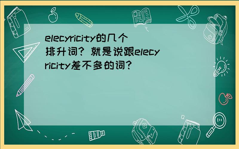 elecyricity的几个排升词? 就是说跟elecyricity差不多的词?