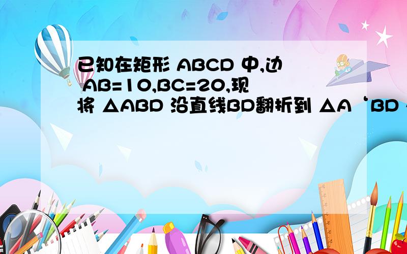 已知在矩形 ABCD 中,边 AB=10,BC=20,现将 △ABD 沿直线BD翻折到 △A‘BD 处,A'D交BC于点