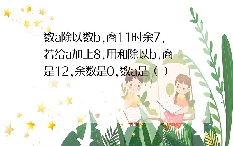 数a除以数b,商11时余7,若给a加上8,用和除以b,商是12,余数是0,数a是（ ）