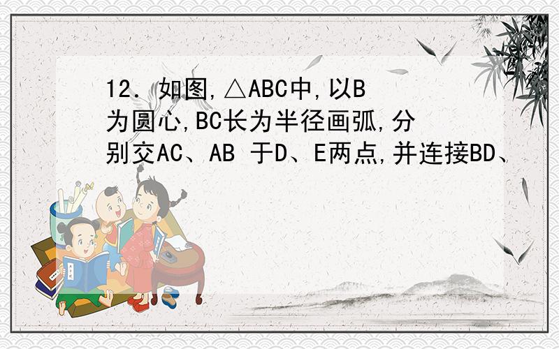 12．如图,△ABC中,以B为圆心,BC长为半径画弧,分别交AC、AB 于D、E两点,并连接BD、