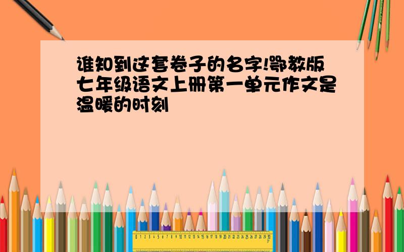 谁知到这套卷子的名字!鄂教版七年级语文上册第一单元作文是温暖的时刻