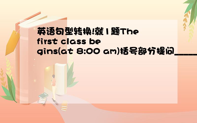 英语句型转换!就1题The first class begins(at 8:00 am)括号部分提问__________