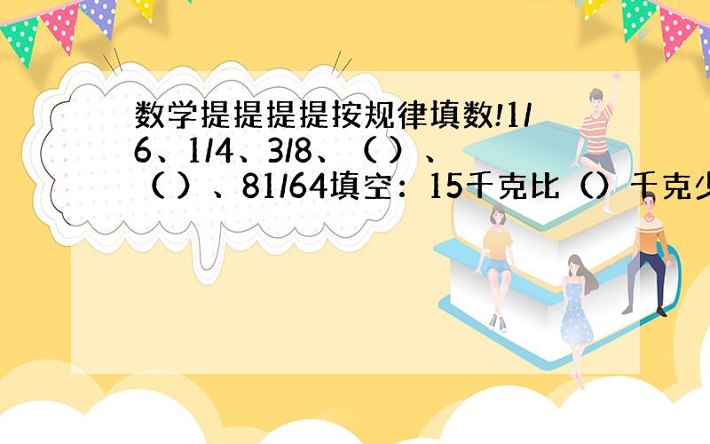 数学提提提提按规律填数!1/6、1/4、3/8、（ ）、（ ）、81/64填空：15千克比（）千克少5/4；（）比45千