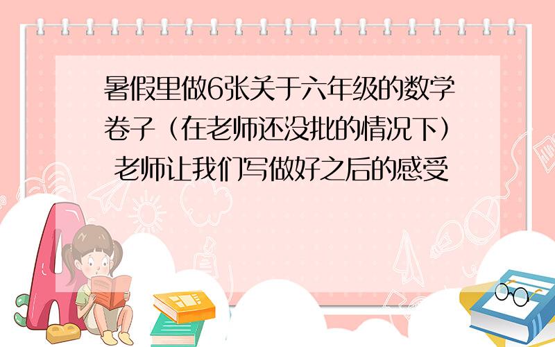 暑假里做6张关于六年级的数学卷子（在老师还没批的情况下） 老师让我们写做好之后的感受