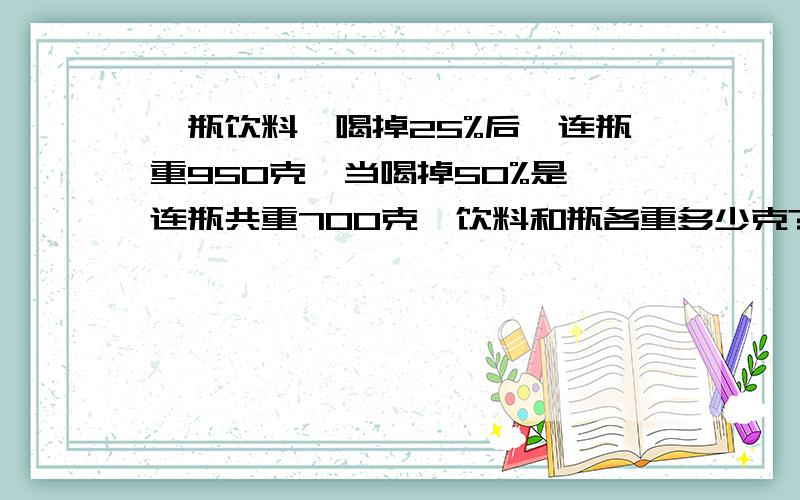 一瓶饮料,喝掉25%后,连瓶重950克,当喝掉50%是,连瓶共重700克,饮料和瓶各重多少克?