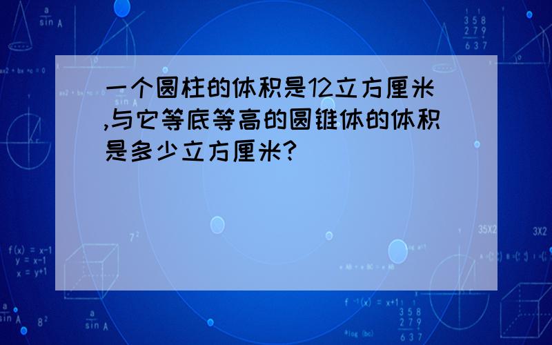 一个圆柱的体积是12立方厘米,与它等底等高的圆锥体的体积是多少立方厘米?