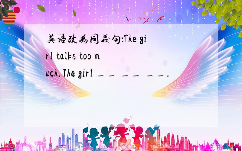 英语改为同义句：The girl talks too much.The girl __ __ __.