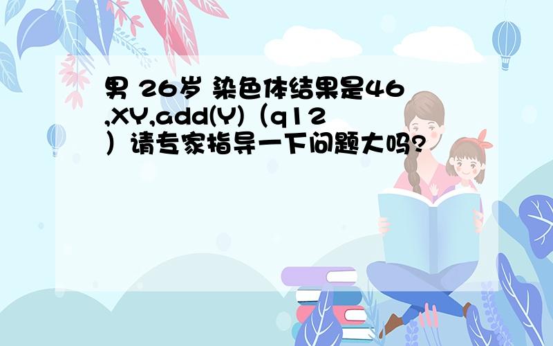 男 26岁 染色体结果是46,XY,add(Y)（q12）请专家指导一下问题大吗?