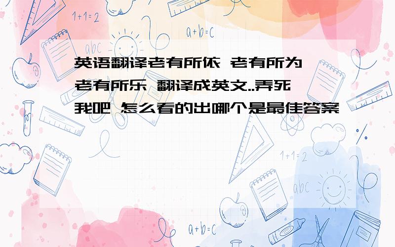 英语翻译老有所依 老有所为 老有所乐 翻译成英文..弄死我吧 怎么看的出哪个是最佳答案