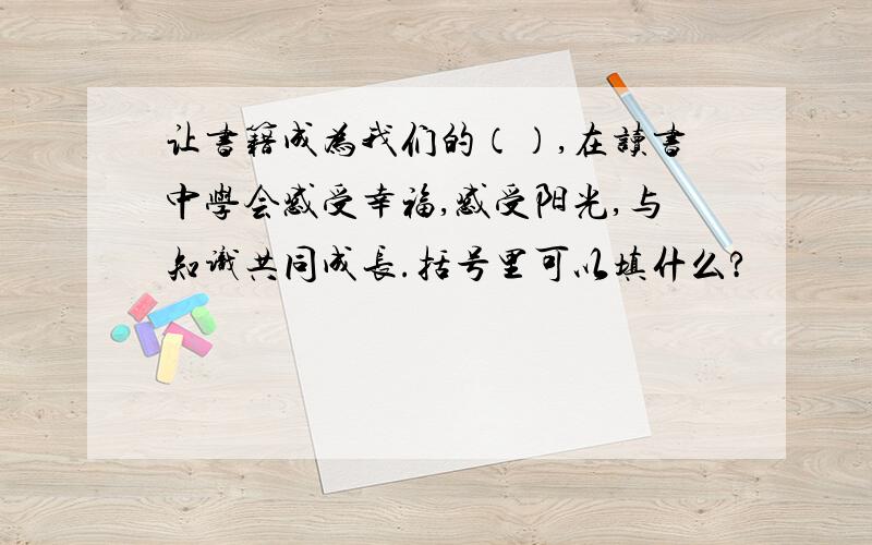 让书籍成为我们的（）,在读书中学会感受幸福,感受阳光,与知识共同成长.括号里可以填什么?