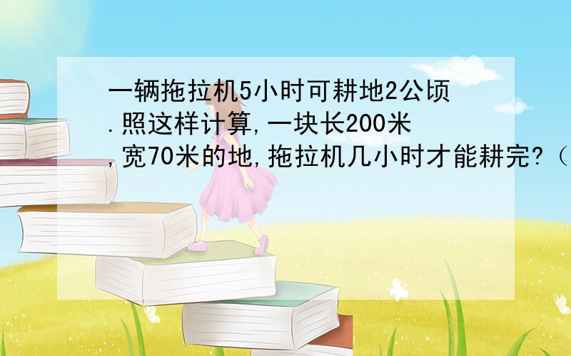 一辆拖拉机5小时可耕地2公顷.照这样计算,一块长200米,宽70米的地,拖拉机几小时才能耕完?（用方程做）