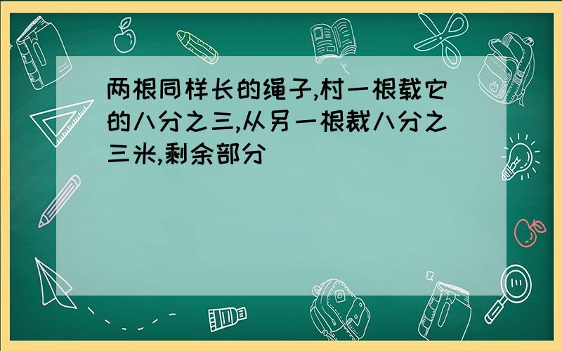 两根同样长的绳子,村一根载它的八分之三,从另一根裁八分之三米,剩余部分()