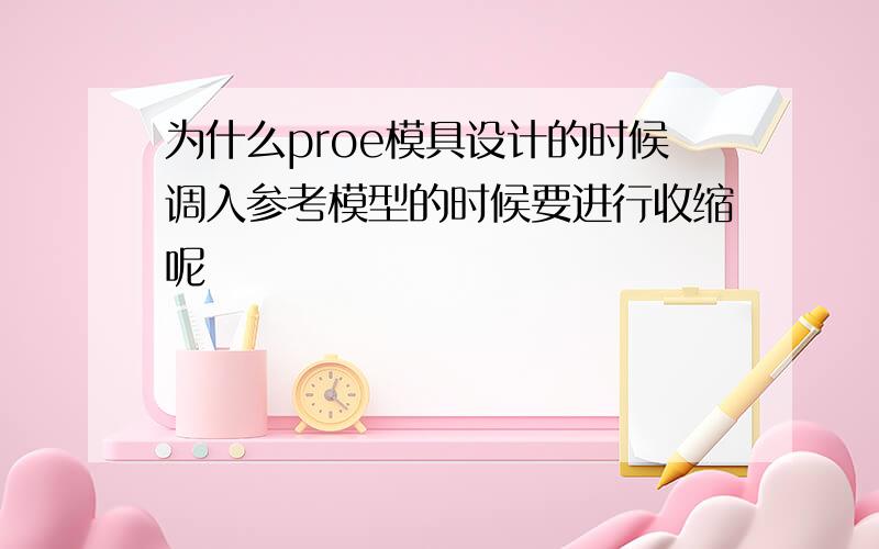 为什么proe模具设计的时候调入参考模型的时候要进行收缩呢