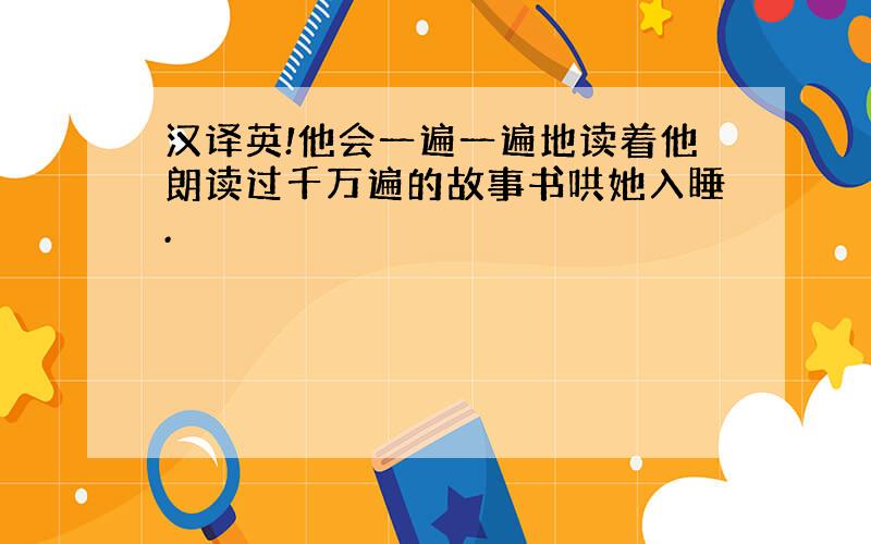 汉译英!他会一遍一遍地读着他朗读过千万遍的故事书哄她入睡.