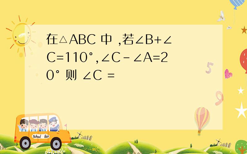 在△ABC 中 ,若∠B+∠C=110°,∠C-∠A=20° 则 ∠C =