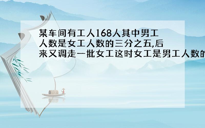 某车间有工人168人其中男工人数是女工人数的三分之五,后来又调走一批女工这时女工是男工人数的6/7女工多少