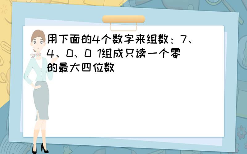 用下面的4个数字来组数：7、4、0、0 1组成只读一个零的最大四位数