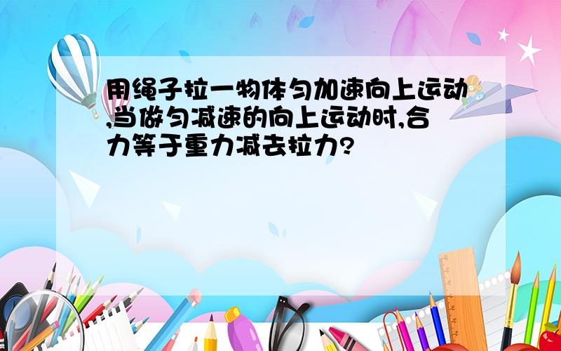 用绳子拉一物体匀加速向上运动,当做匀减速的向上运动时,合力等于重力减去拉力?