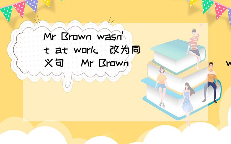 Mr Brown wasn't at work.(改为同义句） Mr Brown ( ) ( ) ( )work.