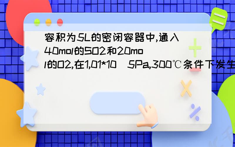 容积为5L的密闭容器中,通入40mol的SO2和20mol的O2,在1,01*10^5Pa,300℃条件下发生反应