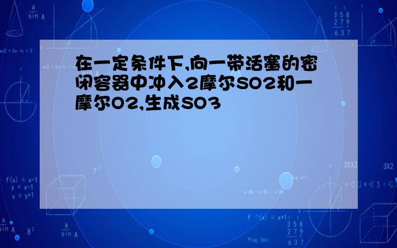 在一定条件下,向一带活塞的密闭容器中冲入2摩尔SO2和一摩尔O2,生成SO3