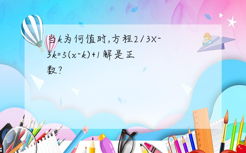 当k为何值时,方程2/3X-3k=5(x-k)+1解是正数?