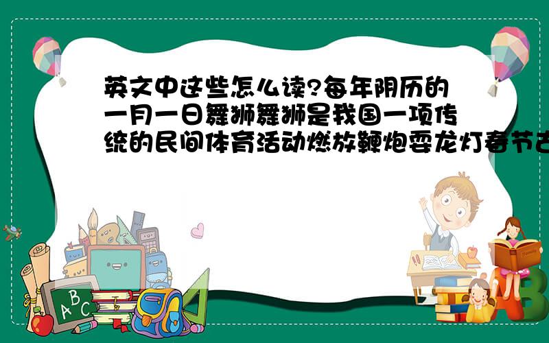 英文中这些怎么读?每年阴历的一月一日舞狮舞狮是我国一项传统的民间体育活动燃放鞭炮耍龙灯春节古时叫“元旦”春节,象征着团结