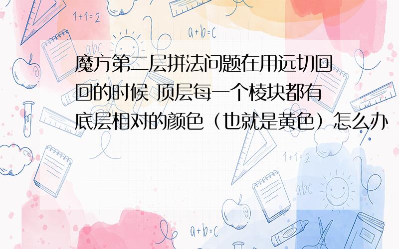 魔方第二层拼法问题在用远切回回的时候 顶层每一个棱块都有底层相对的颜色（也就是黄色）怎么办