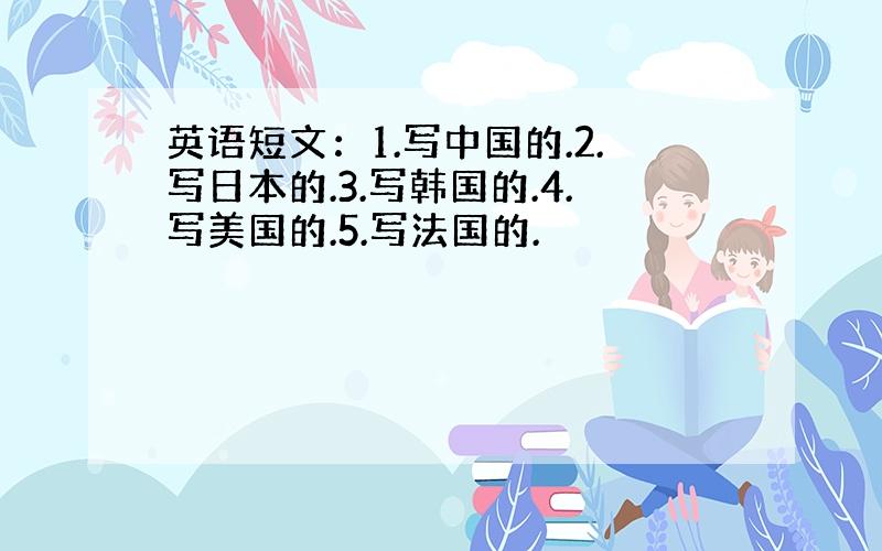 英语短文：1.写中国的.2.写日本的.3.写韩国的.4.写美国的.5.写法国的.