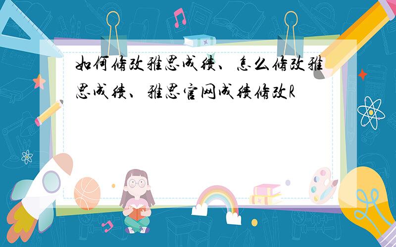 如何修改雅思成绩、怎么修改雅思成绩、雅思官网成绩修改R