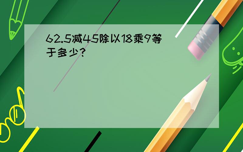 62.5减45除以18乘9等于多少?